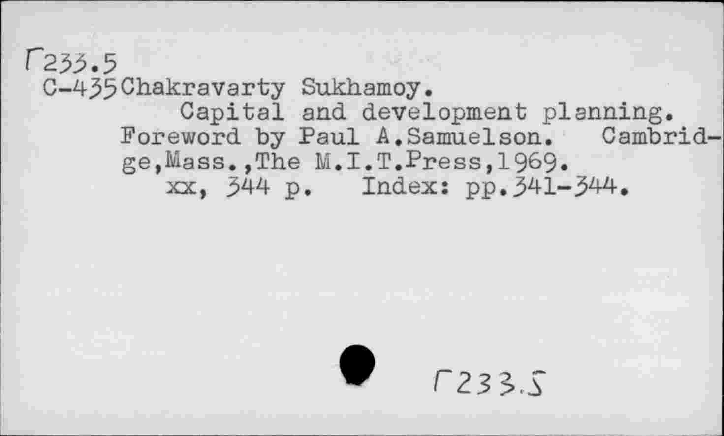 ﻿C-433Chakravarty Sukhamoy.
Capital and development planning. Foreword by Paul A.Samuelson. Cambrid ge,Mass.,The M.I.T.Press,1969« xx, 344 p. Index: pp.341-344.